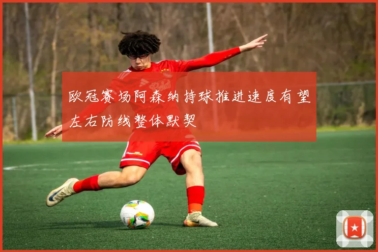 欧冠赛场阿森纳持球推进速度有望左右防线整体默契