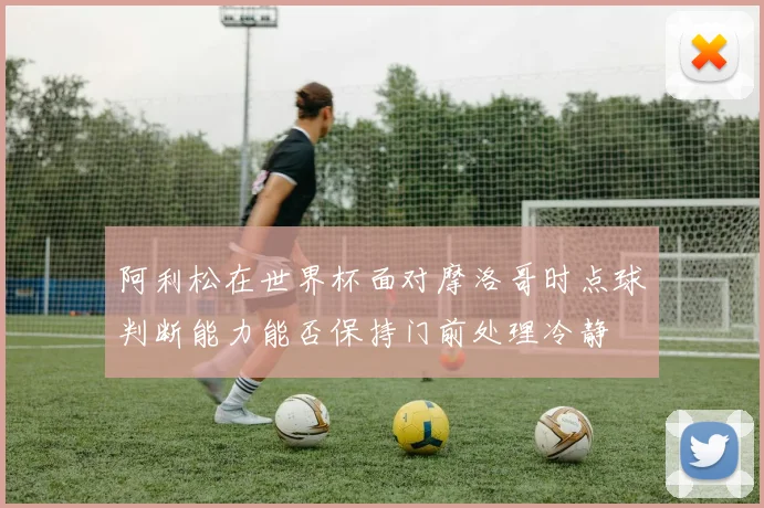 阿利松在世界杯面对摩洛哥时点球判断能力能否保持门前处理冷静